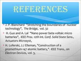 ∗ J. P. Blanchard "Stretching the boundaries of nuclear
technology", The Bridge, vol. 32
∗ H. Guo and A. Lal "Nano power beta voltaic micro
batteries", IEEE Proc. 12th Int. Conf. Solid State Sens.,
Actuators Microsyst,
∗ H. Loferski, J.J Elleman, "Construction of a
promethium-147 atomic battery,". IEEE Trans., on
Electron Devices, vol. 3,
reFereNCes
 