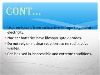 ∗ Uses emissions from radioactive isotope to generate
electricity.
∗ Nuclear batteries have lifespan upto decades.
∗ Do not rely on nuclear reaction , so no radioactive
wastes.
∗ Can be used in inaccessible and extreme conditions.
CONT…
 