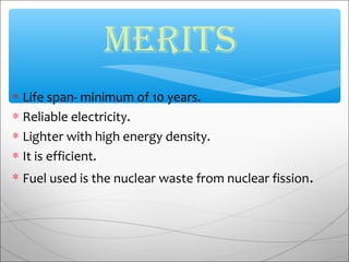 ∗ Life span- minimum of 10 years.
∗ Reliable electricity.
∗ Lighter with high energy density.
∗ It is efficient.
∗ Fuel used is the nuclear waste from nuclear fission.
MERITS
 