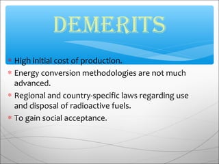 ∗ High initial cost of production.
∗ Energy conversion methodologies are not much
advanced.
∗ Regional and country-specific laws regarding use
and disposal of radioactive fuels.
∗ To gain social acceptance.
demerits
 