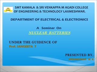 SMT KAMALA & SRI VENKAPPA M AGADI COLLEGE
OF ENGINEERING & TECHNOLOGY LAXMESHWAR.
DEPARTMENT OF ELECTRICAL & ELECTRONICS
A Seminar On
NUCLEAR BATTERIES
UNDER THE GUIDENCE OF
Prof. SANGEETA T
PRESENTED BY,
KIRANKUMAR M K
 