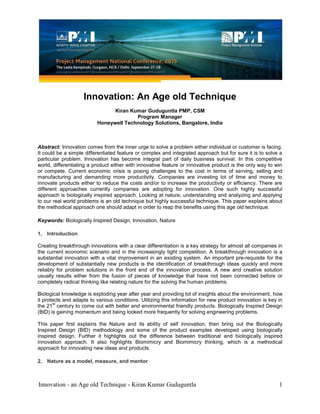 Innovation - an Age old Technique - Kiran Kumar Guduguntla 1
Innovation: An Age old Technique
Kiran Kumar Guduguntla PMP, CSM
Program Manager
Honeywell Technology Solutions, Bangalore, India
Abstract: Innovation comes from the inner urge to solve a problem either individual or customer is facing.
It could be a simple differentiated feature or complex and integrated approach but for sure it is to solve a
particular problem. Innovation has become integral part of daily business survival. In this competitive
world, differentiating a product either with innovative feature or innovative product is the only way to win
or compete. Current economic crisis is posing challenges to the cost in terms of serving, selling and
manufacturing and demanding more productivity. Companies are investing lot of time and money to
innovate products either to reduce the costs and/or to increase the productivity or efficiency. There are
different approaches currently companies are adopting for innovation. One such highly successful
approach is biologically inspired approach. Looking at nature, understanding and analyzing and applying
to our real world problems is an old technique but highly successful technique. This paper explains about
the methodical approach one should adapt in order to reap the benefits using this age old technique.
Keywords: Biologically Inspired Design, Innovation, Nature
1. Introduction
Creating breakthrough innovations with a clear differentiation is a key strategy for almost all companies in
the current economic scenario and in the increasingly tight competition. A breakthrough innovation is a
substantial innovation with a vital improvement in an existing system. An important pre-requisite for the
development of substantially new products is the identification of breakthrough ideas quickly and more
reliably for problem solutions in the front end of the innovation process. A new and creative solution
usually results either from the fusion of pieces of knowledge that have not been connected before or
completely radical thinking like relating nature for the solving the human problems.
Biological knowledge is exploding year after year and providing lot of insights about the environment, how
it protects and adapts to various conditions. Utilizing this information for new product innovation is key in
the 21
st
century to come out with better and environmental friendly products. Biologically Inspired Design
(BID) is gaining momentum and being looked more frequently for solving engineering problems.
This paper first explains the Nature and its ability of self innovation, then bring out the Biologically
Inspired Design (BID) methodology and some of the product examples developed using biologically
inspired design. Further it highlights out the difference between traditional and biologically inspired
innovation approach. It also highlights Biomimicry and Biomimicry thinking, which is a methodical
approach for innovating new ideas and products.
2. Nature as a model, measure, and mentor
 