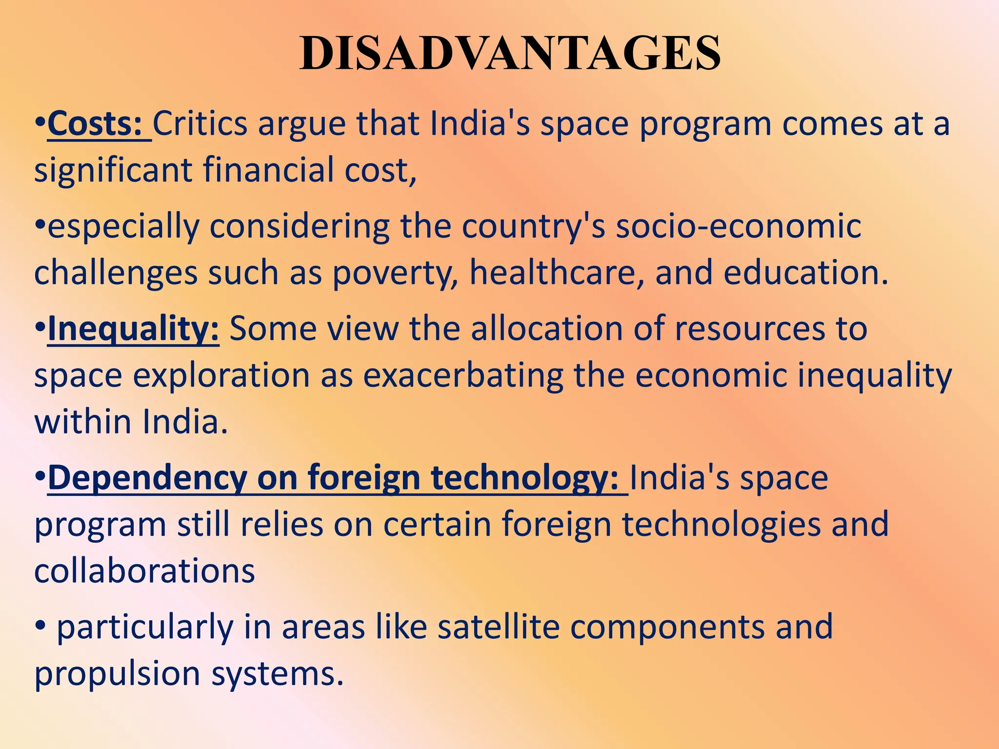 DISADVANTAGES
•Costs: Critics argue that India's space program comes at a
significant financial cost,
•especially considering the country's socio-economic
challenges such as poverty, healthcare, and education.
•Inequality: Some view the allocation of resources to
space exploration as exacerbating the economic inequality
within India.
•Dependency on foreign technology: India's space
program still relies on certain foreign technologies and
collaborations
• particularly in areas like satellite components and
propulsion systems.
 