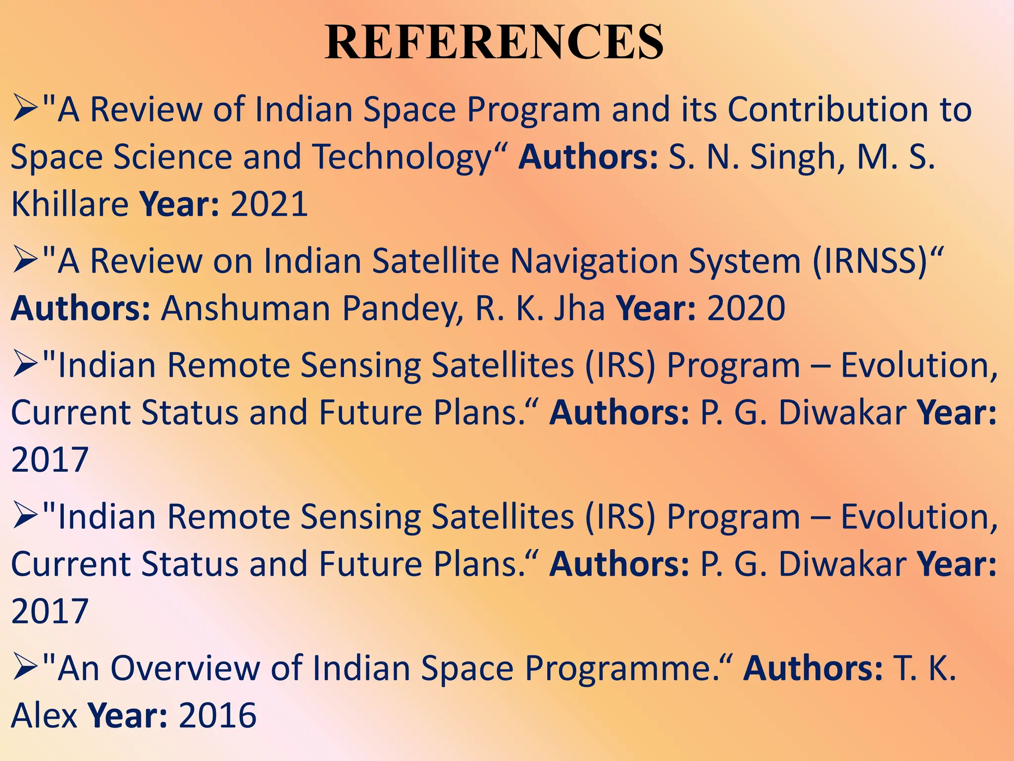 REFERENCES
"A Review of Indian Space Program and its Contribution to
Space Science and Technology“ Authors: S. N. Singh, M. S.
Khillare Year: 2021
"A Review on Indian Satellite Navigation System (IRNSS)“
Authors: Anshuman Pandey, R. K. Jha Year: 2020
"Indian Remote Sensing Satellites (IRS) Program – Evolution,
Current Status and Future Plans.“ Authors: P. G. Diwakar Year:
2017
"Indian Remote Sensing Satellites (IRS) Program – Evolution,
Current Status and Future Plans.“ Authors: P. G. Diwakar Year:
2017
"An Overview of Indian Space Programme.“ Authors: T. K.
Alex Year: 2016
 