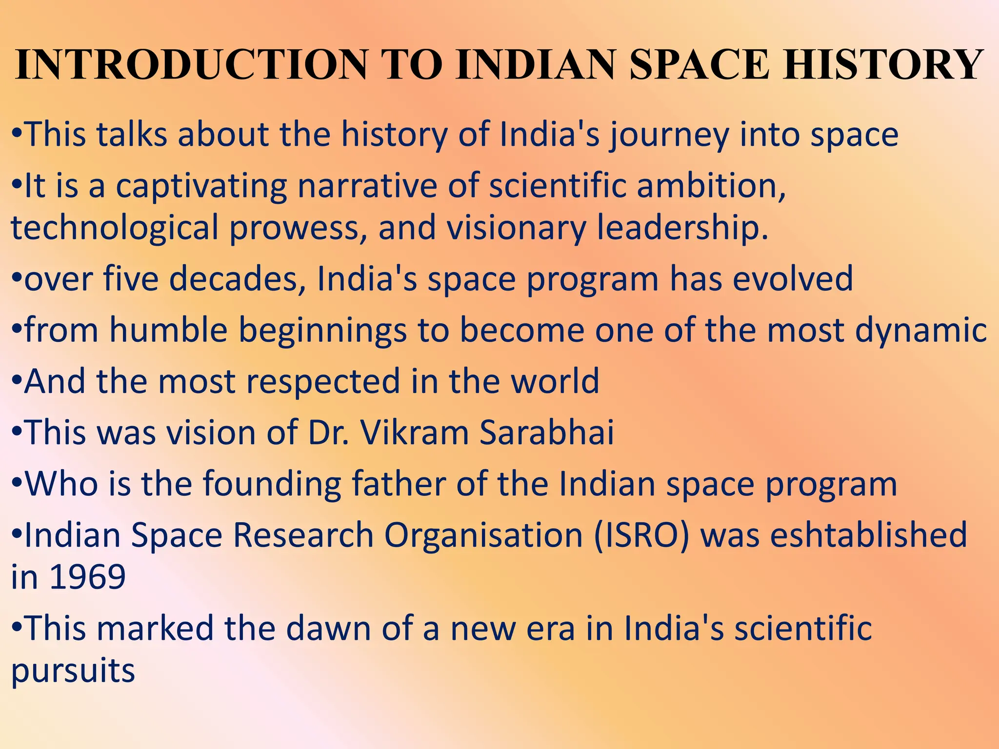 INTRODUCTION TO INDIAN SPACE HISTORY
•This talks about the history of India's journey into space
•It is a captivating narrative of scientific ambition,
technological prowess, and visionary leadership.
•over five decades, India's space program has evolved
•from humble beginnings to become one of the most dynamic
•And the most respected in the world
•This was vision of Dr. Vikram Sarabhai
•Who is the founding father of the Indian space program
•Indian Space Research Organisation (ISRO) was eshtablished
in 1969
•This marked the dawn of a new era in India's scientific
pursuits
 