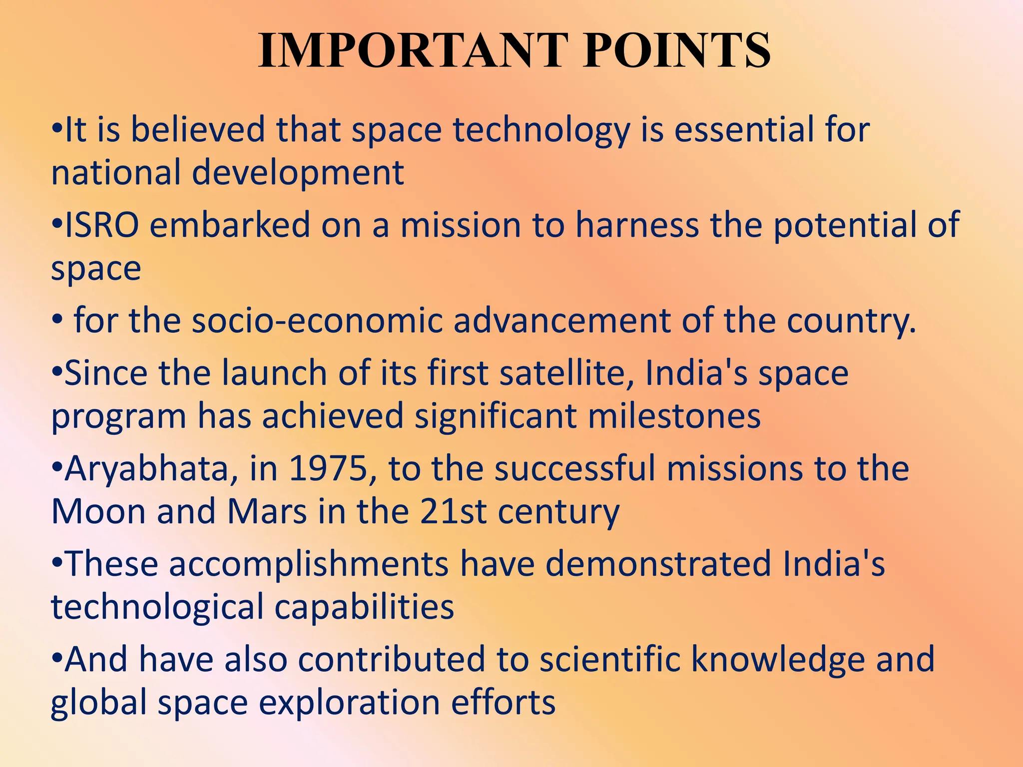 IMPORTANT POINTS
•It is believed that space technology is essential for
national development
•ISRO embarked on a mission to harness the potential of
space
• for the socio-economic advancement of the country.
•Since the launch of its first satellite, India's space
program has achieved significant milestones
•Aryabhata, in 1975, to the successful missions to the
Moon and Mars in the 21st century
•These accomplishments have demonstrated India's
technological capabilities
•And have also contributed to scientific knowledge and
global space exploration efforts
 