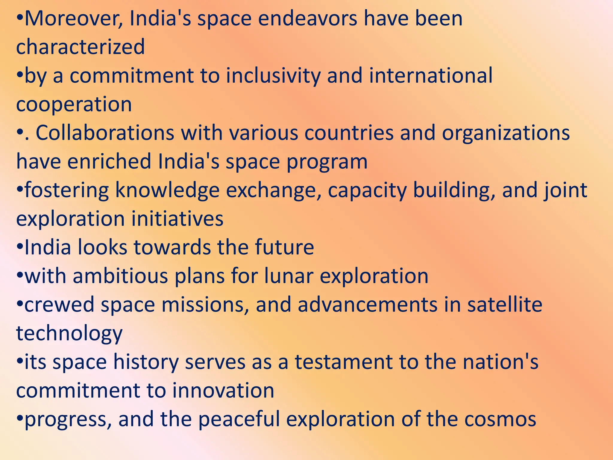 •Moreover, India's space endeavors have been
characterized
•by a commitment to inclusivity and international
cooperation
•. Collaborations with various countries and organizations
have enriched India's space program
•fostering knowledge exchange, capacity building, and joint
exploration initiatives
•India looks towards the future
•with ambitious plans for lunar exploration
•crewed space missions, and advancements in satellite
technology
•its space history serves as a testament to the nation's
commitment to innovation
•progress, and the peaceful exploration of the cosmos
 
