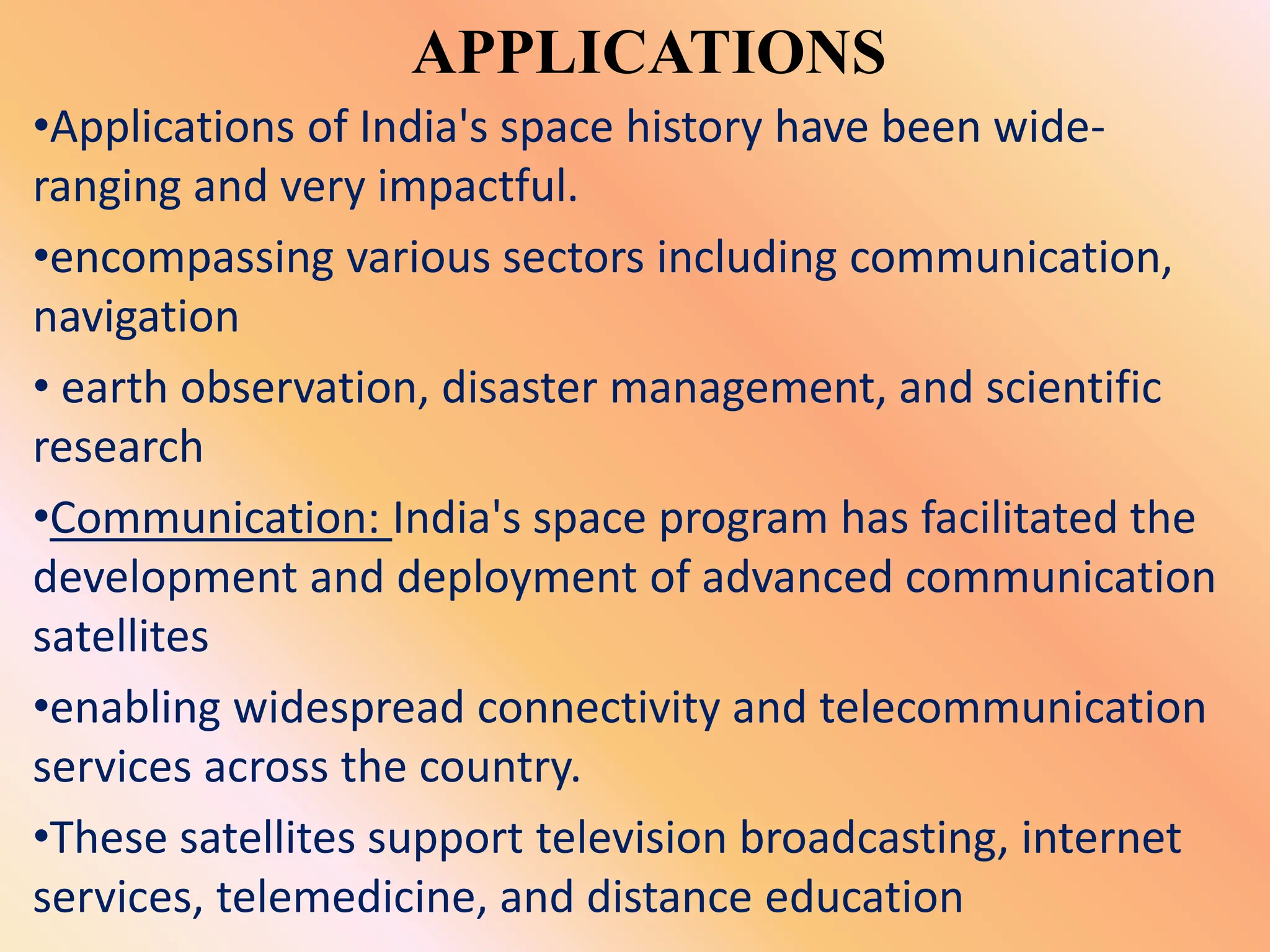 APPLICATIONS
•Applications of India's space history have been wide-
ranging and very impactful.
•encompassing various sectors including communication,
navigation
• earth observation, disaster management, and scientific
research
•Communication: India's space program has facilitated the
development and deployment of advanced communication
satellites
•enabling widespread connectivity and telecommunication
services across the country.
•These satellites support television broadcasting, internet
services, telemedicine, and distance education
 