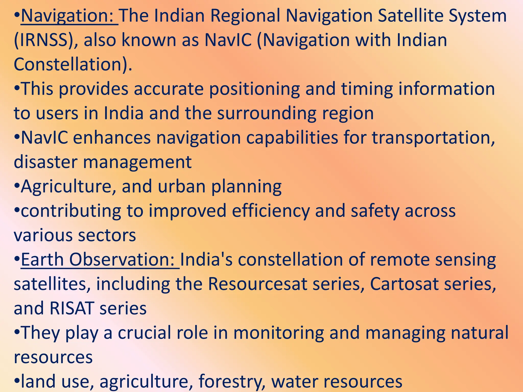 •Navigation: The Indian Regional Navigation Satellite System
(IRNSS), also known as NavIC (Navigation with Indian
Constellation).
•This provides accurate positioning and timing information
to users in India and the surrounding region
•NavIC enhances navigation capabilities for transportation,
disaster management
•Agriculture, and urban planning
•contributing to improved efficiency and safety across
various sectors
•Earth Observation: India's constellation of remote sensing
satellites, including the Resourcesat series, Cartosat series,
and RISAT series
•They play a crucial role in monitoring and managing natural
resources
•land use, agriculture, forestry, water resources
 