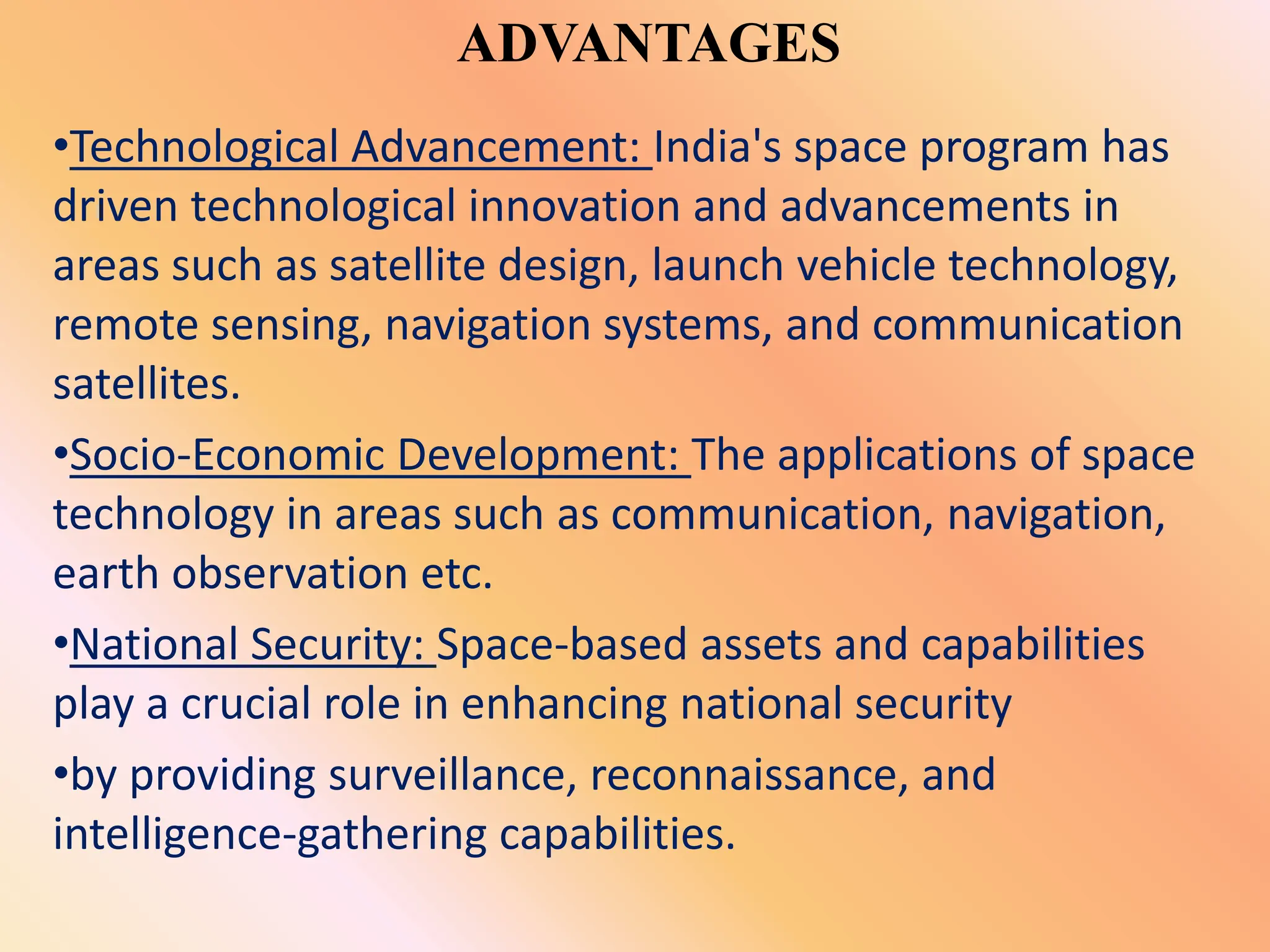 ADVANTAGES
•Technological Advancement: India's space program has
driven technological innovation and advancements in
areas such as satellite design, launch vehicle technology,
remote sensing, navigation systems, and communication
satellites.
•Socio-Economic Development: The applications of space
technology in areas such as communication, navigation,
earth observation etc.
•National Security: Space-based assets and capabilities
play a crucial role in enhancing national security
•by providing surveillance, reconnaissance, and
intelligence-gathering capabilities.
 