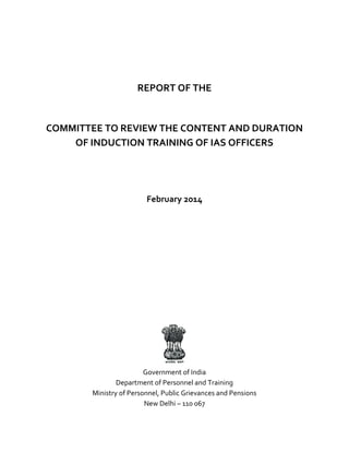 REPORT OF THE
COMMITTEE TO REVIEW THE CONTENT AND DURATION
OF INDUCTION TRAINING OF IAS OFFICERS
February 2014
Government of India
Department of Personnel and Training
Ministry of Personnel, Public Grievances and Pensions
New Delhi – 110 067
 