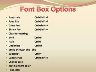  Font style Ctrl+Shift+F
 Font Size Ctrl+Shift+P
 Grow font Ctrl+shift+>
 Shrink font Ctrl+Shift+<
 Clear formatting
 Bold Ctrl+B
 Italic Ctrl+I
 Underline Ctrl+U
 Strike through abc abc
 Subscript Ctrl+=
 Superscript Ctrl+Shift++
 Change case
 Text highlight color
 Font color
 