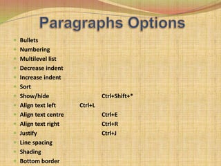  Bullets
 Numbering
 Multilevel list
 Decrease indent
 Increase indent
 Sort
 Show/hide Ctrl+Shift+*
 Align text left Ctrl+L
 Align text centre Ctrl+E
 Align text right Ctrl+R
 Justify Ctrl+J
 Line spacing
 Shading
 Bottom border
 