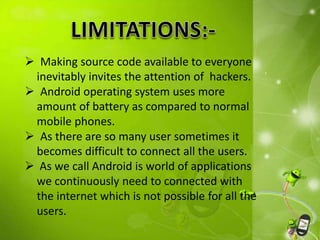  Making source code available to everyone
inevitably invites the attention of hackers.
 Android operating system uses more
amount of battery as compared to normal
mobile phones.
 As there are so many user sometimes it
becomes difficult to connect all the users.
 As we call Android is world of applications
we continuously need to connected with
the internet which is not possible for all the
users.
 