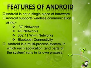 Android is not a single piece of hardware.
Android supports wireless communication
using:-
 Android is a multi-process system, in
which each application (and parts of
the system) runs in its own process.
 3G Networks
 4G Networks
 802.11 Wi-Fi Networks
 Bluetooth Connectivity
 