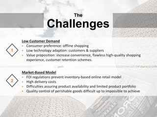 The
Challenges
Low Customer Demand
 Consumer preference: offline shopping
 Low technology adaption: customers & suppliers
 Value proposition: increase convenience, flawless high-quality shopping
experience, customer retention schemes.
1
Market-Based Model
 FDI regulations prevent inventory-based online retail model
 High delivery costs
 Difficulties assuring product availability and limited product portfolio
 Quality control of perishable goods difficult up to impossible to achieve
2
 