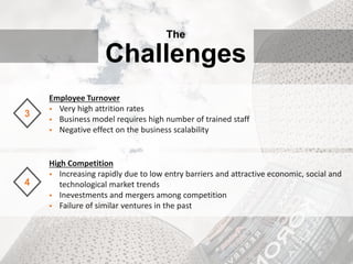 Employee Turnover
 Very high attrition rates
 Business model requires high number of trained staff
 Negative effect on the business scalability
3
High Competition
 Increasing rapidly due to low entry barriers and attractive economic, social and
technological market trends
 Inevestments and mergers among competition
 Failure of similar ventures in the past
4
The
Challenges
 