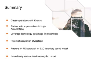 Summary
Cease operations with Kiranas
Leverage technology advantage and user base
Potential acquisition of ZopNow
Prepare for FDI approval for B2C inventory based model
Partner with supermarkets through
AmazonNow
Immediately venture into inventory led model
 