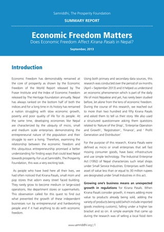 www.samriddhi.org | 1
Economic Freedom has demonstrably remained at
the core of prosperity as shown by the Economic
Freedom of the World Report released by The
Fraser Institute and the Index of Economic Freedom
released by The Heritage Foundation annually. Nepal
has always ranked on the bottom half of both the
indices and for a long time in its history has remained
a nation struggling with slow economic growth,
poverty and poor quality of life for its people. At
the same time, developing economies like Nepal
are characterized by the ubiquity of micro, small
and medium scale enterprises demonstrating the
entrepreneurial nature of the population and their
struggle to earn a living. Therefore, examining the
relationship between the economic freedom and
this ubiquitous entrepreneurship promised a better
understanding for finding ways that could lead Nepal
towards prosperity. For us at Samriddhi, The Prosperity
Foundation, this was a very exciting task.
As people who have lived here all their lives, we
had often noticed that Kirana Pasals, small mom and
pop stores that adorn every street faced building.
They rarely grow to become medium or large-sized
operations, like department stores or supermarkets.
This observation called for this quest to find out
what prevented the growth of these independent
businesses run by entrepreneurial and hardworking
people and if it had anything to do with economic
freedom.
Using both primary and secondary data sources, this
research was conducted over the period of six months
(April – September 2013) and it helped us understand
an economic phenomenon which is part of the daily
life of most Nepalese and yet, has rarely been studied
before, let alone from the lens of economic freedom.
During the course of this research, we reached out
to more than two hundred and fifty Kirana Pasals
and asked them to tell us their story. We also used
a structured questionnaire asking them questions
related to ‘Nature of the Shop’, ‘Enterprise Operation
and Growth’, ‘Registration’, ‘Finance’, and ‘ Profit
Generation and Distribution’
For the purpose of this research, Kirana Pasals were
defined as micro or small enterprises that sell fast
moving consumer goods, have basic infrastructure
and use simple technology. The Industrial Enterprise
Act (1992) of Nepal characterizes such retail shops
under Small Service Industries. Enterprises with fixed
asset of value less than or equal to 30 million rupees
are designated under Small Industries in this act.
Growing one’s business means an unexpected
growth in regulations for Kirana Pasals. When
Kirana Pasals consider growth, it means adding more
value to products already being sold, adding the
variety of products being sold (which include imported
goods involving customs), falling under a higher tax
bracket and so on. A simple example that came up
during the research was of selling a local food item
Introduction
Economic Freedom Matters
Does Economic Freedom Affect Kirana Pasals in Nepal?
SUMMARY REPORT
September, 2013
Samriddhi, The Prosperity Foundation
 