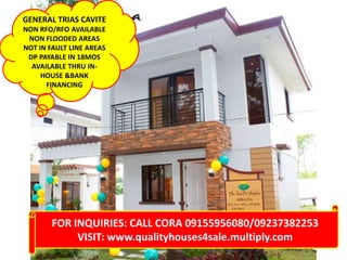 GENERAL TRIAS CAVITE
NON RFO/RFO AVAILABLE
NON FLOODED AREAS
NOT IN FAULT LINE AREAS
DP PAYABLE IN 18MOS
AVAILABLE THRU INHOUSE &BANK
FINANCING

FOR INQUIRIES: CALL CORA 09155956080/09237382253
VISIT: www.qualityhouses4sale.multiply.com

 