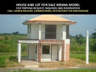 HOUSE AND LOT FOR SALE KIRANA MODEL
FOR TRIPPING REQUEST, INQUIRIES AND RESERVATION
CALL: KAREN BALORO: 639084138420, 09178672827 OR 09229344462
 