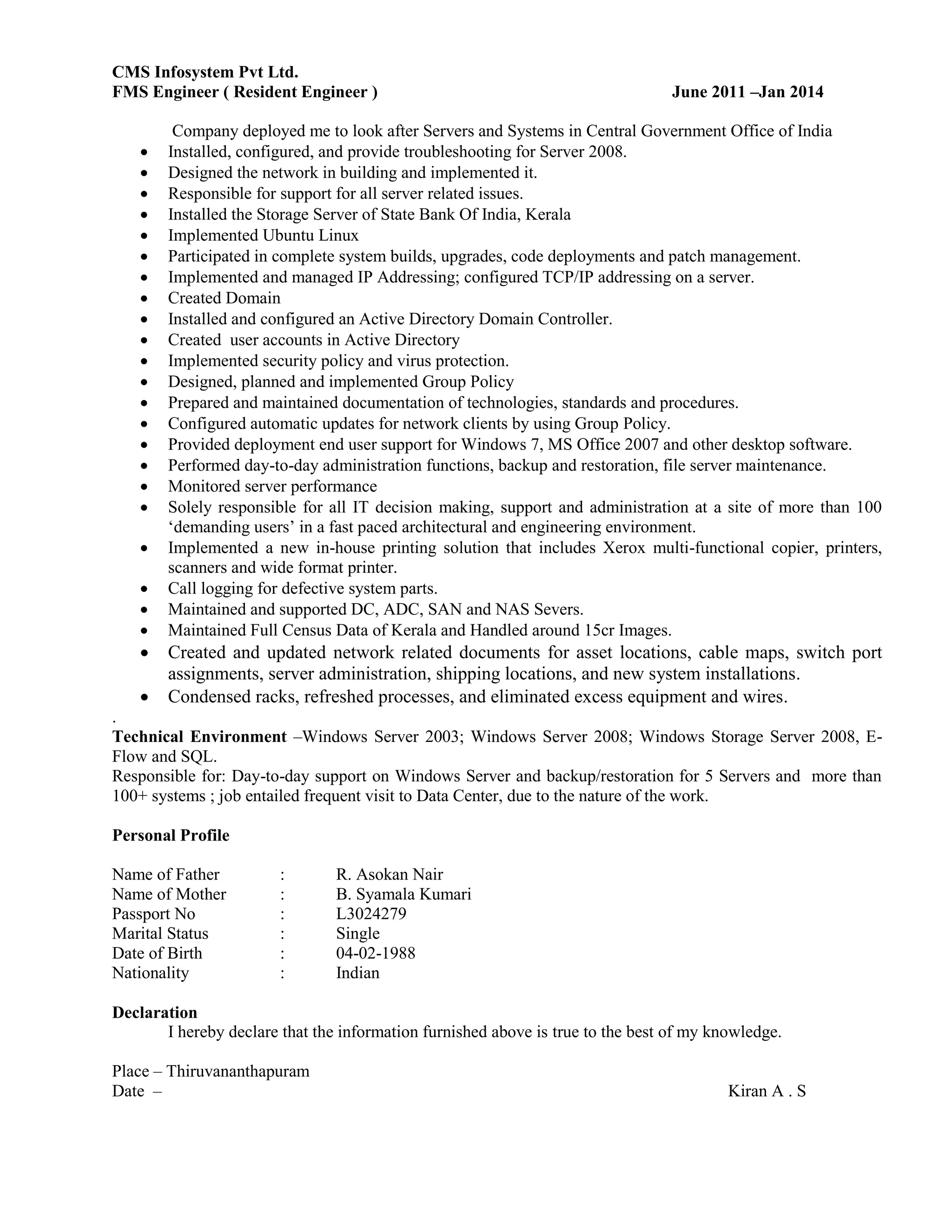 CMS Infosystem Pvt Ltd.
FMS Engineer ( Resident Engineer ) June 2011 –Jan 2014
Company deployed me to look after Servers and Systems in Central Government Office of India
 Installed, configured, and provide troubleshooting for Server 2008.
 Designed the network in building and implemented it.
 Responsible for support for all server related issues.
 Installed the Storage Server of State Bank Of India, Kerala
 Implemented Ubuntu Linux
 Participated in complete system builds, upgrades, code deployments and patch management.
 Implemented and managed IP Addressing; configured TCP/IP addressing on a server.
 Created Domain
 Installed and configured an Active Directory Domain Controller.
 Created user accounts in Active Directory
 Implemented security policy and virus protection.
 Designed, planned and implemented Group Policy
 Prepared and maintained documentation of technologies, standards and procedures.
 Configured automatic updates for network clients by using Group Policy.
 Provided deployment end user support for Windows 7, MS Office 2007 and other desktop software.
 Performed day-to-day administration functions, backup and restoration, file server maintenance.
 Monitored server performance
 Solely responsible for all IT decision making, support and administration at a site of more than 100
‘demanding users’ in a fast paced architectural and engineering environment.
 Implemented a new in-house printing solution that includes Xerox multi-functional copier, printers,
scanners and wide format printer.
 Call logging for defective system parts.
 Maintained and supported DC, ADC, SAN and NAS Severs.
 Maintained Full Census Data of Kerala and Handled around 15cr Images.
 Created and updated network related documents for asset locations, cable maps, switch port
assignments, server administration, shipping locations, and new system installations.
 Condensed racks, refreshed processes, and eliminated excess equipment and wires.
.
Technical Environment –Windows Server 2003; Windows Server 2008; Windows Storage Server 2008, E-
Flow and SQL.
Responsible for: Day-to-day support on Windows Server and backup/restoration for 5 Servers and more than
100+ systems ; job entailed frequent visit to Data Center, due to the nature of the work.
Personal Profile
Name of Father : R. Asokan Nair
Name of Mother : B. Syamala Kumari
Passport No : L3024279
Marital Status : Single
Date of Birth : 04-02-1988
Nationality : Indian
Declaration
I hereby declare that the information furnished above is true to the best of my knowledge.
Place – Thiruvananthapuram
Date – Kiran A . S
 
