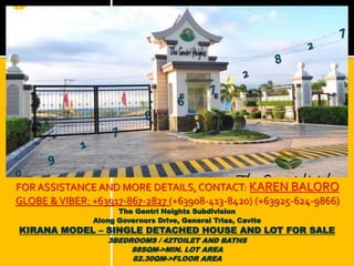 FOR ASSISTANCE AND MORE DETAILS, CONTACT: KAREN BALORO 
GLOBE & VIBER: +63917-867-2827 (+63908-413-8420) (+63925-624-9866) 
The Gentri Heights Subdivision 
Along Governors Drive, General Trias, Cavite 
KIRANA MODEL – SINGLE DETACHED HOUSE AND LOT FOR SALE 
3BEDROOMS / 42TOILET AND BATHS 
98SQM->MIN. LOT AREA 
82.30QM->FLOOR AREA 
 