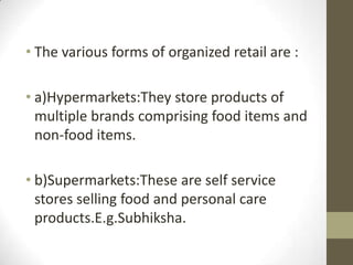 • The various forms of organized retail are :

• a)Hypermarkets:They store products of
multiple brands comprising food items and
non-food items.
• b)Supermarkets:These are self service
stores selling food and personal care
products.E.g.Subhiksha.

 