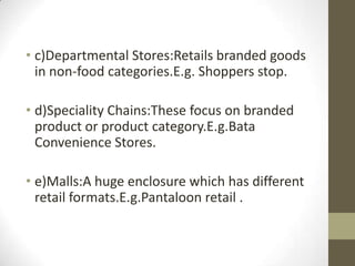 • c)Departmental Stores:Retails branded goods
in non-food categories.E.g. Shoppers stop.
• d)Speciality Chains:These focus on branded
product or product category.E.g.Bata
Convenience Stores.
• e)Malls:A huge enclosure which has different
retail formats.E.g.Pantaloon retail .

 
