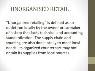 UNORGANISED RETAIL
“Unorganized retailing” is defined as an
outlet run locally by the owner or caretaker
of a shop that lacks technical and accounting
standardization. The supply chain and
sourcing are also done locally to meet local
needs. Its organized counterpart may not
obtain its supplies from local sources.

 