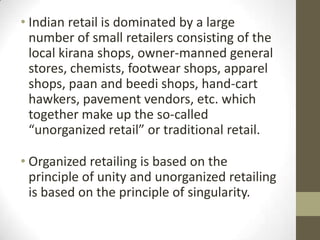 • Indian retail is dominated by a large
number of small retailers consisting of the
local kirana shops, owner-manned general
stores, chemists, footwear shops, apparel
shops, paan and beedi shops, hand-cart
hawkers, pavement vendors, etc. which
together make up the so-called
“unorganized retail” or traditional retail.
• Organized retailing is based on the
principle of unity and unorganized retailing
is based on the principle of singularity.

 