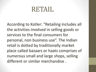 RETAIL
According to Kotler: “Retailing includes all
the activities involved in selling goods or
services to the final consumers for
personal, non business use”. The Indian
retail is dotted by traditionally market
place called bazaars or haats comprises of
numerous small and large shops, selling
different or similar merchandise .

 