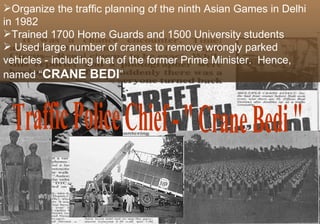 Organize the traffic planning of the ninth Asian Games in Delhi
in 1982
Trained 1700 Home Guards and 1500 University students
 Used large number of cranes to remove wrongly parked
vehicles - including that of the former Prime Minister. Hence,
named “CRANE BEDI”
 