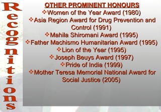 OTHER PROMINENT HONOURS
     Women of the Year Award (1980)
 Asia Region Award for Drug Prevention and
              Control (1991)
      Mahila Shiromani Award (1995)
Father Machismo Humanitarian Award (1995)
         Lion of the Year (1995)
       Joseph Beuys Award (1997)
          Pride of India (1999)
 Mother Teresa Memorial National Award for
           Social Justice (2005)
 