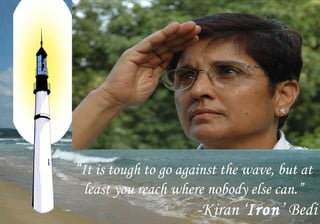 “It is tough to go against the wave, but at
 least you reach where nobody else can.”
                      -Kiran ‘Iron’ Bedi
 