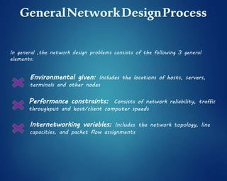 In general ,the network design problems consists of the following 3 general
elements:
Environmental given: Includes the locations of hosts, servers,
terminals and other nodes
Performance constraints: Consists of network reliability, traffic
throughput and host/client computer speeds
Internetworking variables: Includes the network topology, line
capacities, and packet flow assignments
 