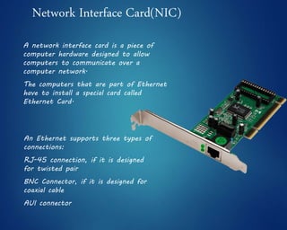 Network Interface Card(NIC)
A network interface card is a piece of
computer hardware designed to allow
computers to communicate over a
computer network.
The computers that are part of Ethernet
have to install a special card called
Ethernet Card.
An Ethernet supports three types of
connections:
RJ-45 connection, if it is designed
for twisted pair
BNC Connector, if it is designed for
coaxial cable
AUI connector
 