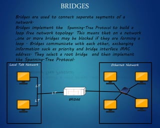 BRIDGES
Bridges are used to connect separate segments of a
network.
Bridges implement the Spanning-Tree Protocol to build a
loop free network topology. This means that on a network
,one or more bridges may be blocked if they are forming a
loop . Bridges communicate with each other, exchanging
information such as priority and bridge interface MAC
address. They select a root bridge and then implement
the Spanning-Tree Protocol.
BRIDGE
Ethernet NetworkLocal Talk Network
LT
LT
LT
 