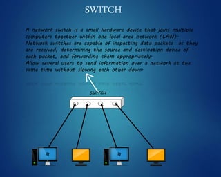 A network switch is a small hardware device that joins multiple
computers together within one local area network (LAN).
Network switches are capable of inspecting data packets as they
are received, determining the source and destination device of
each packet, and forwarding them appropriately.
Allow several users to send information over a network at the
same time without slowing each other down.
SWITCH
SWITCH
 