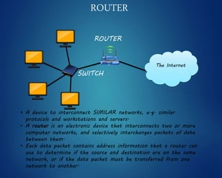 • A device to interconnect SIMILAR networks, e.g. similar
protocols and workstations and servers.
• A router is an electronic device that interconnects two or more
computer networks, and selectively interchanges packets of data
between them.
• Each data packet contains address information that a router can
use to determine if the source and destination are on the same
network, or if the data packet must be transferred from one
network to another.
ROUTER
SWITCH
ROUTER
The Internet
 