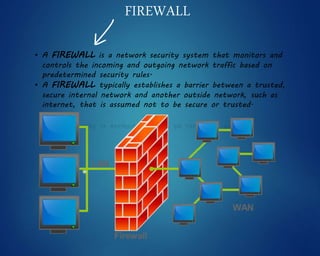 FIREWALL
• A FIREWALL is a network security system that monitors and
controls the incoming and outgoing network traffic based on
predetermined security rules.
• A FIREWALL typically establishes a barrier between a trusted,
secure internal network and another outside network, such as
internet, that is assumed not to be secure or trusted.
 