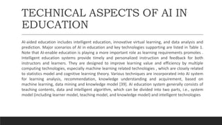 TECHNICAL ASPECTS OF AI IN
EDUCATION
AI-aided education includes intelligent education, innovative virtual learning, and data analysis and
prediction. Major scenarios of AI in education and key technologies supporting are listed in Table 1.
Note that AI-enable education is playing a more important role as learning requirements promotes .
Intelligent education systems provide timely and personalized instruction and feedback for both
instructors and learners. They are designed to improve learning value and efficiency by multiple
computing technologies, especially machine learning related technologies , which are closely related
to statistics model and cognitive learning theory. Various techniques are incorporated into AI system
for learning analysis, recommendation, knowledge understanding and acquirement, based on
machine learning, data mining and knowledge model [39]. AI education system generally consists of
teaching contents, data and intelligent algorithm, which can be divided into two parts, i.e., system
model (including learner model, teaching model, and knowledge model) and intelligent technologies
 