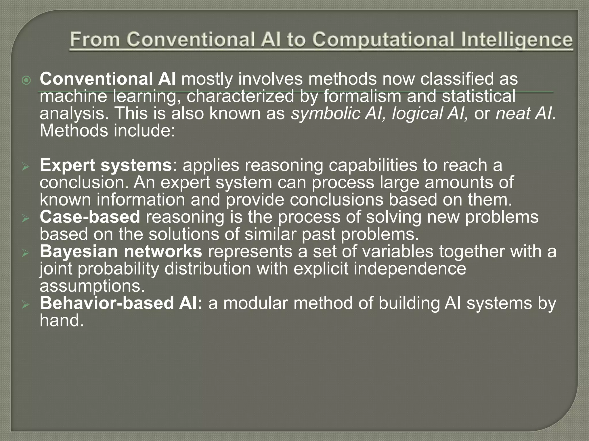  Conventional AI mostly involves methods now classified as
machine learning, characterized by formalism and statistical
analysis. This is also known as symbolic AI, logical AI, or neat AI.
Methods include:
 Expert systems: applies reasoning capabilities to reach a
conclusion. An expert system can process large amounts of
known information and provide conclusions based on them.
 Case-based reasoning is the process of solving new problems
based on the solutions of similar past problems.
 Bayesian networks represents a set of variables together with a
joint probability distribution with explicit independence
assumptions.
 Behavior-based AI: a modular method of building AI systems by
hand.
 