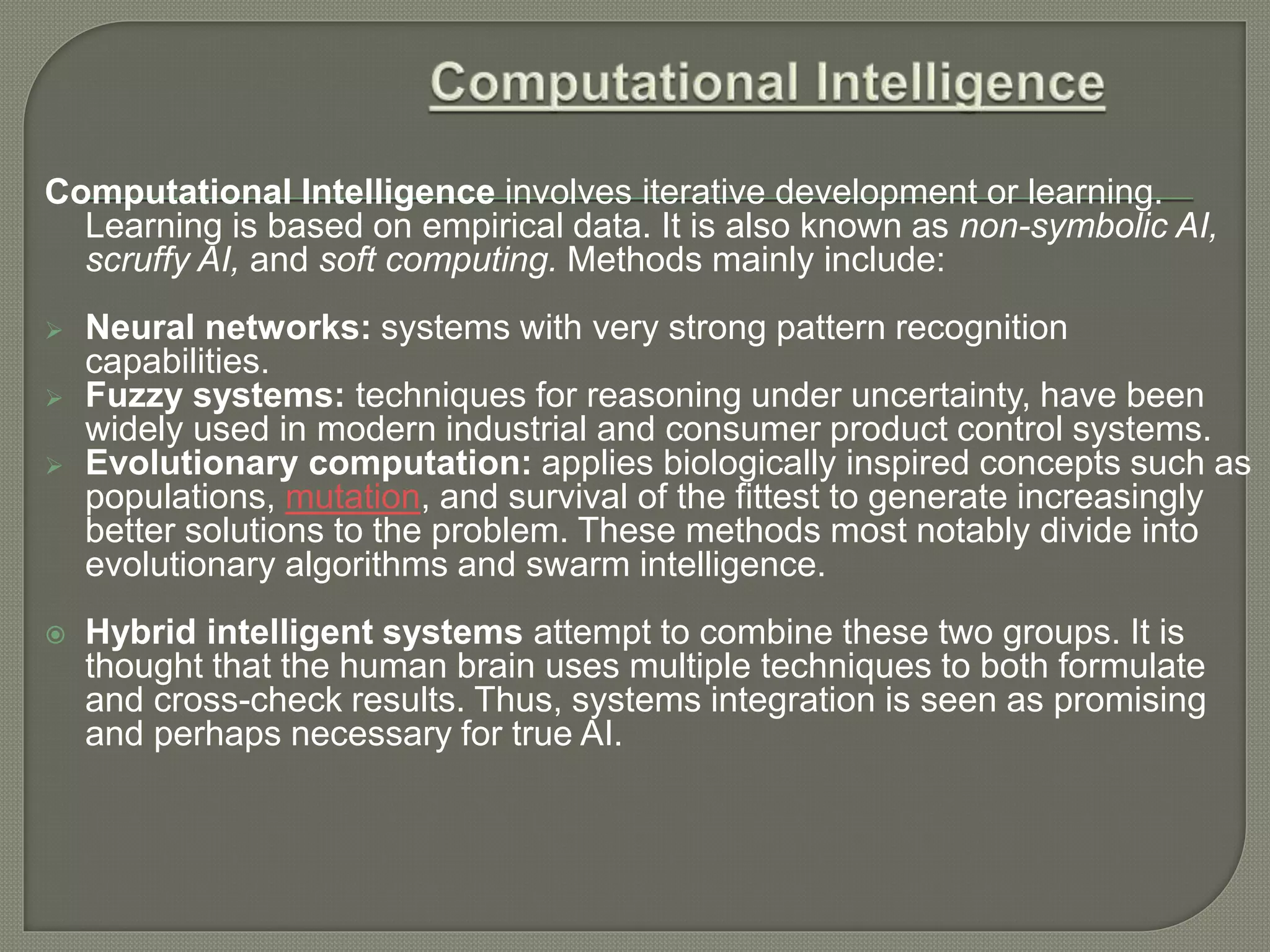 Computational Intelligence involves iterative development or learning.
Learning is based on empirical data. It is also known as non-symbolic AI,
scruffy AI, and soft computing. Methods mainly include:
 Neural networks: systems with very strong pattern recognition
capabilities.
 Fuzzy systems: techniques for reasoning under uncertainty, have been
widely used in modern industrial and consumer product control systems.
 Evolutionary computation: applies biologically inspired concepts such as
populations, mutation, and survival of the fittest to generate increasingly
better solutions to the problem. These methods most notably divide into
evolutionary algorithms and swarm intelligence.
 Hybrid intelligent systems attempt to combine these two groups. It is
thought that the human brain uses multiple techniques to both formulate
and cross-check results. Thus, systems integration is seen as promising
and perhaps necessary for true AI.
 