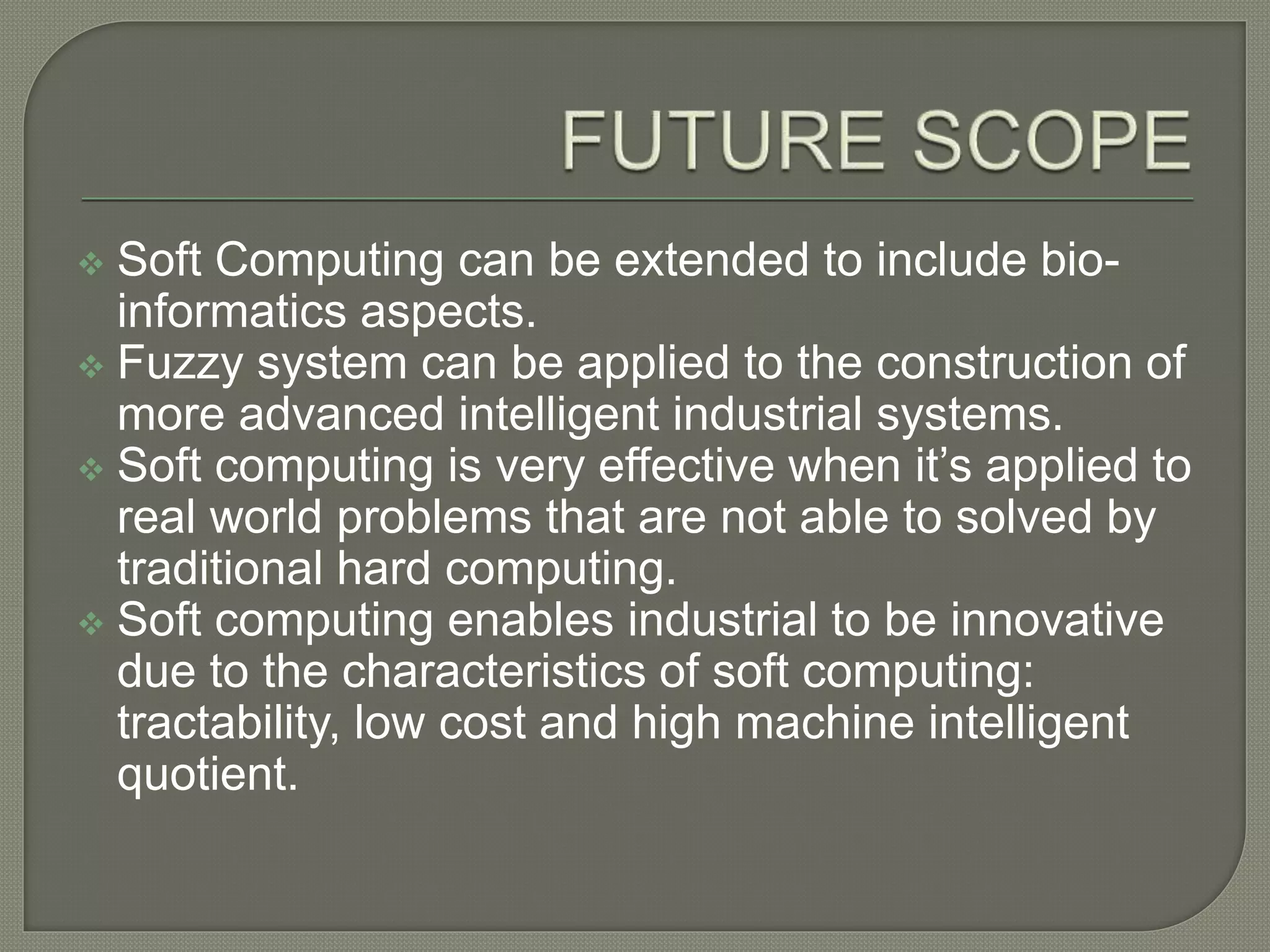  Soft Computing can be extended to include bio-
informatics aspects.
 Fuzzy system can be applied to the construction of
more advanced intelligent industrial systems.
 Soft computing is very effective when it’s applied to
real world problems that are not able to solved by
traditional hard computing.
 Soft computing enables industrial to be innovative
due to the characteristics of soft computing:
tractability, low cost and high machine intelligent
quotient.
 