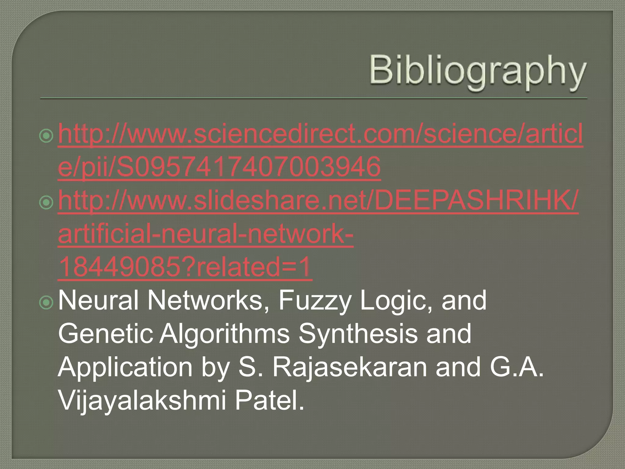 http://www.sciencedirect.com/science/articl
e/pii/S0957417407003946
http://www.slideshare.net/DEEPASHRIHK/
artificial-neural-network-
18449085?related=1
Neural Networks, Fuzzy Logic, and
Genetic Algorithms Synthesis and
Application by S. Rajasekaran and G.A.
Vijayalakshmi Patel.
 