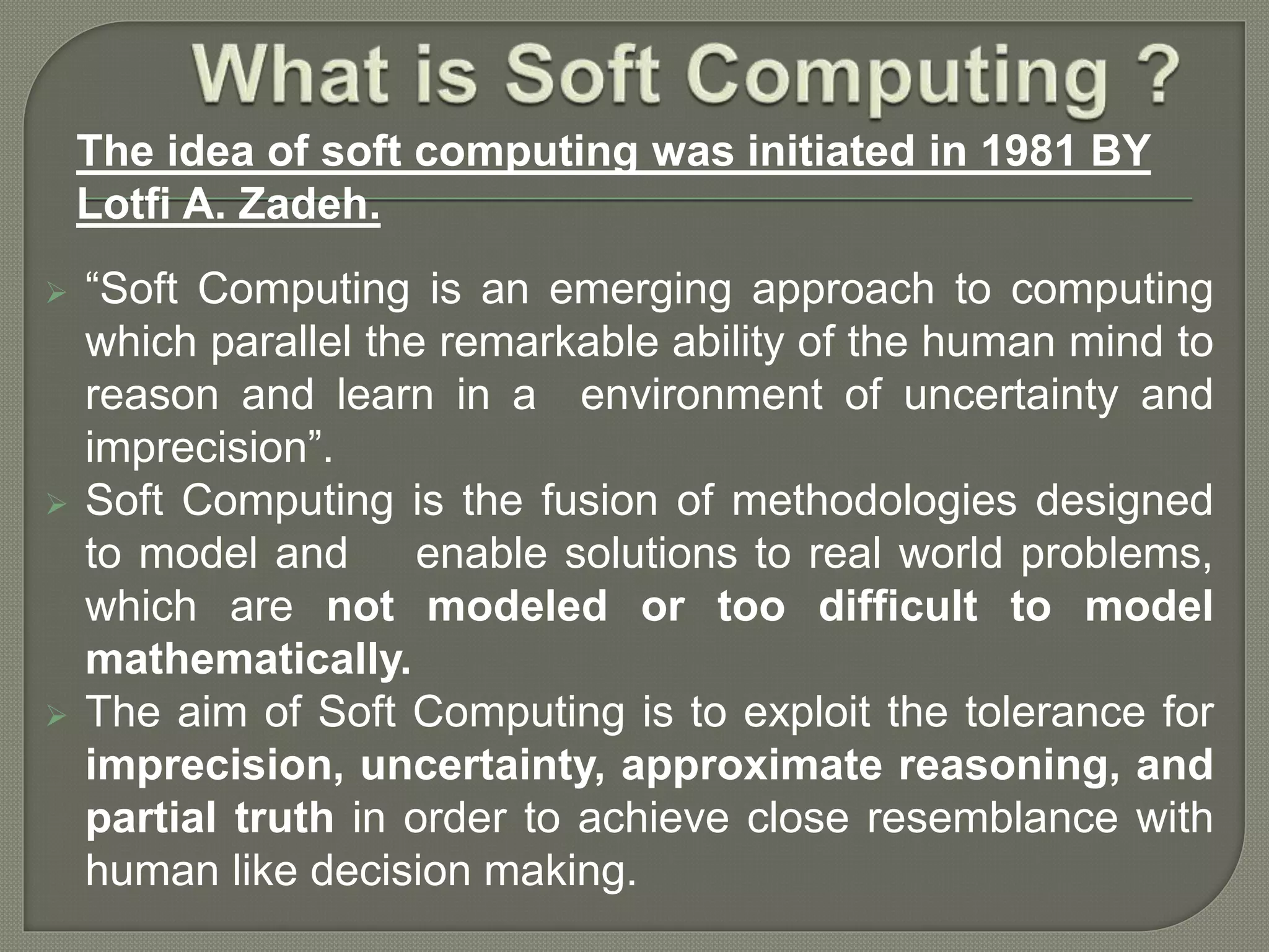  “Soft Computing is an emerging approach to computing
which parallel the remarkable ability of the human mind to
reason and learn in a environment of uncertainty and
imprecision”.
 Soft Computing is the fusion of methodologies designed
to model and enable solutions to real world problems,
which are not modeled or too difficult to model
mathematically.
 The aim of Soft Computing is to exploit the tolerance for
imprecision, uncertainty, approximate reasoning, and
partial truth in order to achieve close resemblance with
human like decision making.
The idea of soft computing was initiated in 1981 BY
Lotfi A. Zadeh.
 