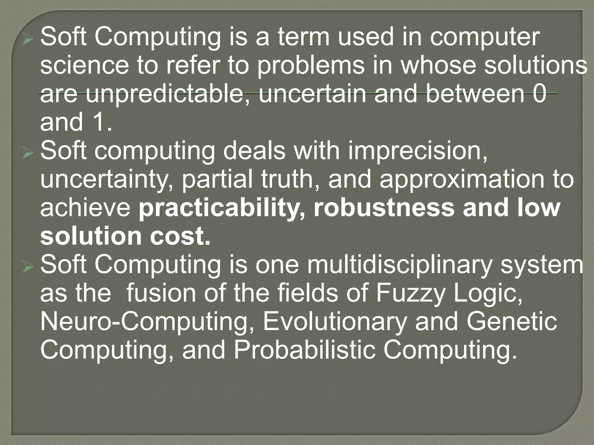  Soft Computing is a term used in computer
science to refer to problems in whose solutions
are unpredictable, uncertain and between 0
and 1.
 Soft computing deals with imprecision,
uncertainty, partial truth, and approximation to
achieve practicability, robustness and low
solution cost.
 Soft Computing is one multidisciplinary system
as the fusion of the fields of Fuzzy Logic,
Neuro-Computing, Evolutionary and Genetic
Computing, and Probabilistic Computing.
 