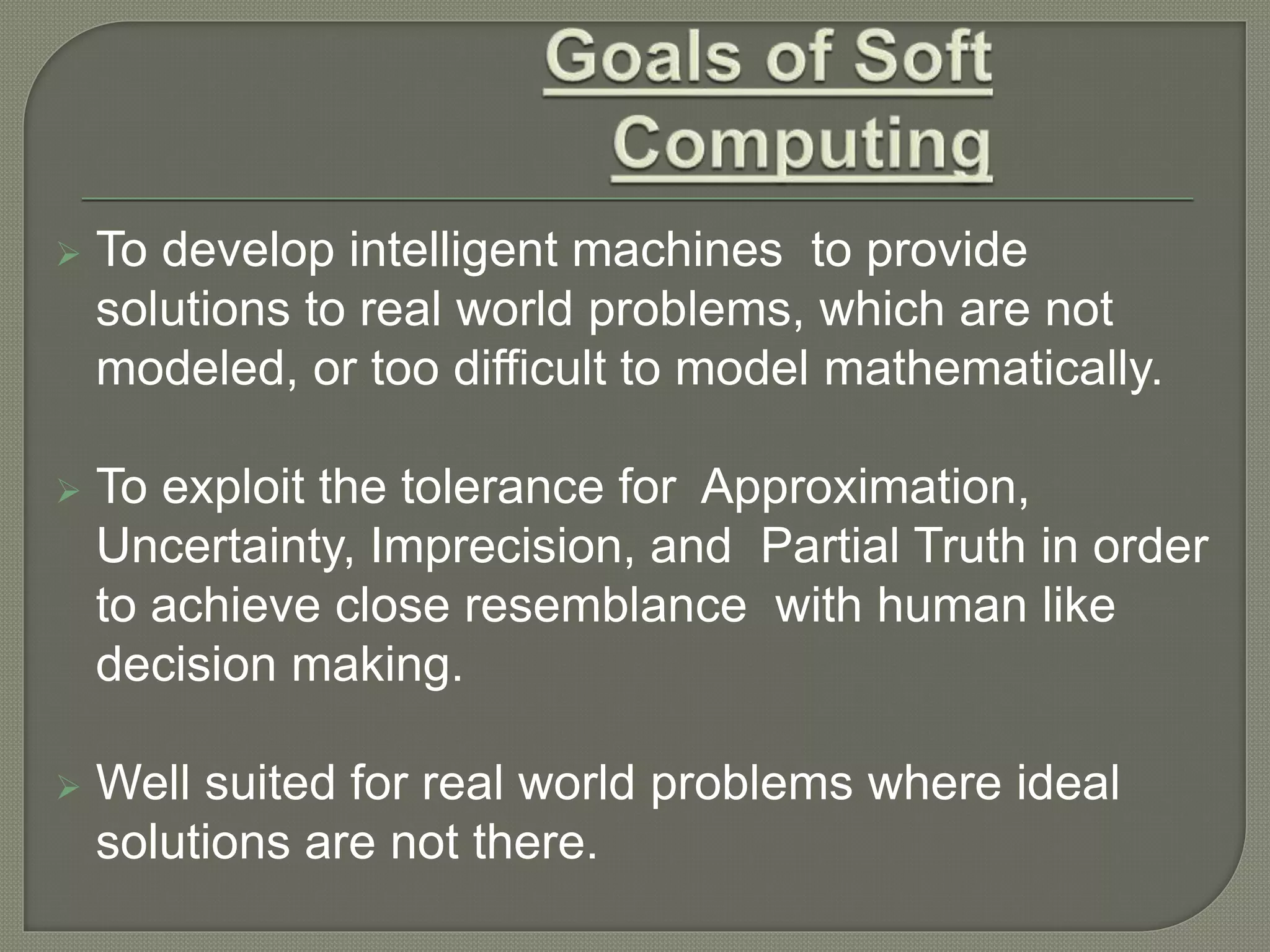  To develop intelligent machines to provide
solutions to real world problems, which are not
modeled, or too difficult to model mathematically.
 To exploit the tolerance for Approximation,
Uncertainty, Imprecision, and Partial Truth in order
to achieve close resemblance with human like
decision making.
 Well suited for real world problems where ideal
solutions are not there.
 