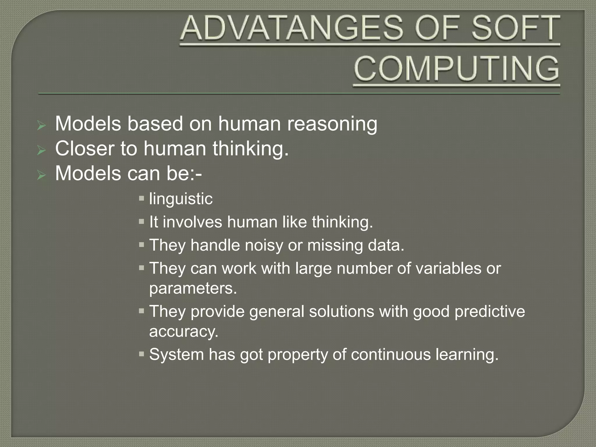  Models based on human reasoning
 Closer to human thinking.
 Models can be:-
 linguistic
 It involves human like thinking.
 They handle noisy or missing data.
 They can work with large number of variables or
parameters.
 They provide general solutions with good predictive
accuracy.
 System has got property of continuous learning.
 